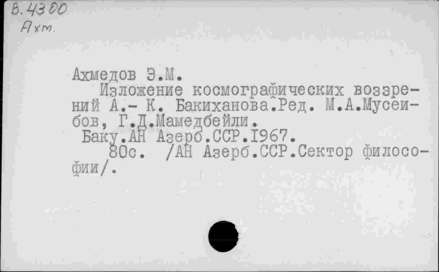 ﻿Ъ'ЧЗЬС
р] ут.
Ахмедов Э.М.
Изложение космографических воззрений А.- К. Бакиханова.Ред. М.А.Мусеи-бов, Г.Д.Мамедбейли.
Баку.АН Азерб.ССР.1967.
80с. /АН Азерб.ССР.Сектор филосо фии/.